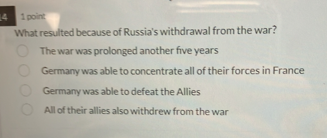 4 1 point
What resulted because of Russia's withdrawal from the war?
The war was prolonged another five years
Germany was able to concentrate all of their forces in France
Germany was able to defeat the Allies
All of their allies also withdrew from the war