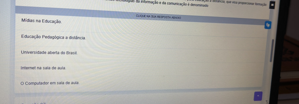 cação a distância, que visa proporcionar formação
chologias da informação e da comunicação é denominado
CLIQUE NA SUA RESPOSTA ABAIXO
Mídias na Educação.
Educação Pedagógica a distância.
Universidade aberta do Brasil.
Internet na sala de aula
O Computador em sala de aula.