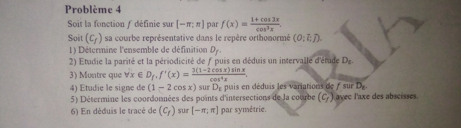 Problème 4 
Soit la fonction f définie sur [-π ;π ] par f(x)= (1+cos 3x)/cos^3x . 
Soit (C_f) sa courbe représentative dans le repère orthonormé (0;vector l;vector j). 
1) Détermine l'ensemble de définition D_f. 
2) Etudie la parité et la périodicité de f puis en déduis un intervalle d'étude D_E. 
3) Montre que forall x∈ D_f, f'(x)= (3(1-2cos x)sin x)/cos^4x . 
4) Etudie le signe de (1-2cos x) sur De puis en déduis les variations de f sur l D-
5) Détermine les coordonnées des points d'intersections de la courbe (C_f) avec l'axe des abscisses. 
6) En déduis le tracé de (C_f) sur [-π ;π ] par symétrie.