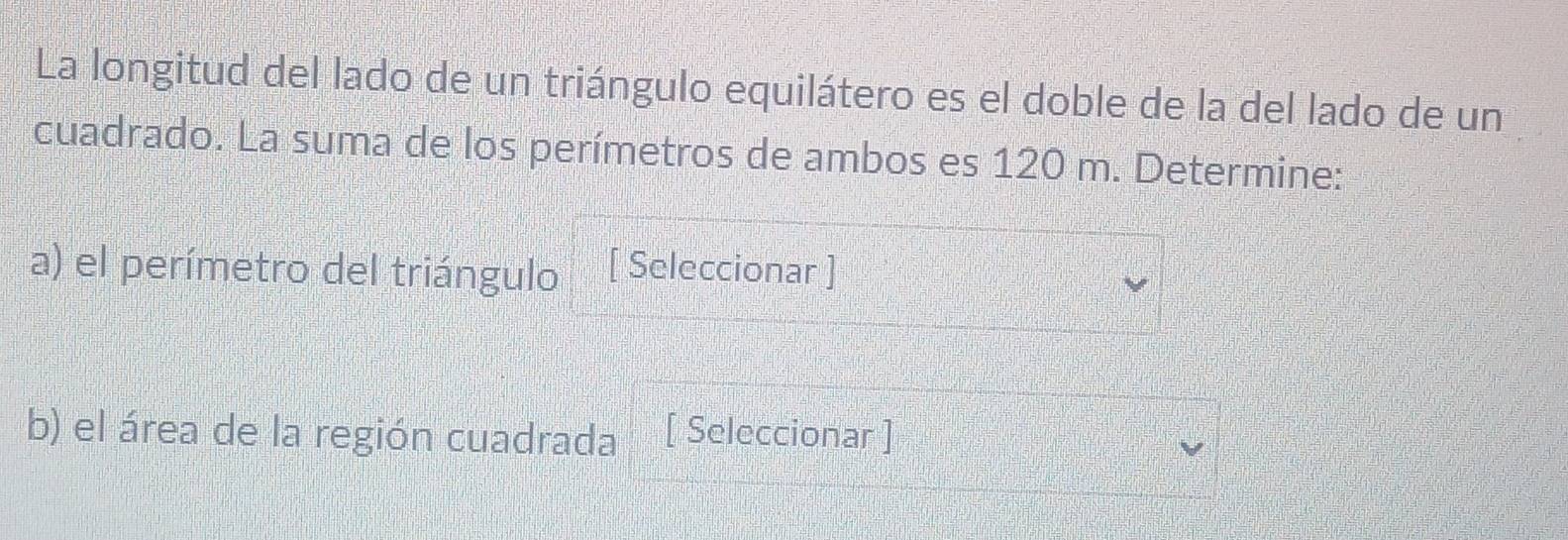 La longitud del lado de un triángulo equilátero es el doble de la del lado de un 
cuadrado. La suma de los perímetros de ambos es 120 m. Determine: 
a) el perímetro del triángulo [ Seleccionar ] 
b) el área de la región cuadrada [ Seleccionar ]