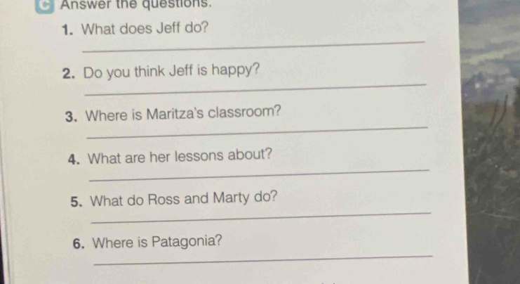 Answer the questions. 
1. What does Jeff do? 
_ 
_ 
2. Do you think Jeff is happy? 
_ 
3. Where is Maritza's classroom? 
_ 
4. What are her lessons about? 
_ 
5. What do Ross and Marty do? 
_ 
6. Where is Patagonia?