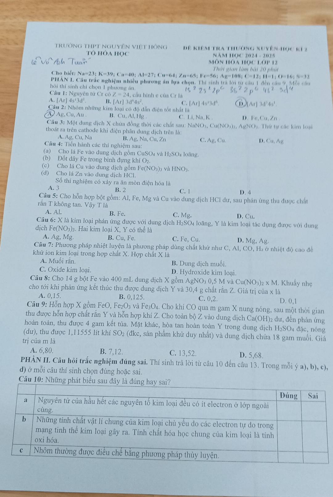 trưởng THPT NgUyÊn Việt HÔng Để kiêm tra thường xuyên-học k1 2
Tô hóa Học NăM HọC 2024 - 2025
Môn hóa học lớp 12
Thời gian làm bài 20 phúi
Cho biết: Na=23;K=39;Ca=40;Al=27;Cu=64;Zn=65;Fe=56;Ag=108;C-12;11=1;O=16;S=32
PHẢN I. Câu trắc nghiệm nhiều phương ăn lựa chọn. Thí sinh trả lời từ câu 1 đến câu 9, Mỗi câu
hỏi thí sinh chí chọn 1 phương án 15^225^220^0
Câu 1: Nguyên tử Cr có Z=24, , cầu hình e của Cr là
A. [Ar]4s^13d^1. B. [Ar]3d^64s^2. C. [Ar]4s^23d^6. (B) [Ar]3d^54s^1.
Câu 2: Nhóm những kim loại có độ dẫn điện tốt nhất là
AAp.Cu.Au 1 . B. Cu AI ,  Hg C. Li,Na,I D. Fe,Cu,Zn
Câu 3: Một dung dịch X chứa đồng thời các chất sau: NaNO_3,Cu(NO_3)_2,AgNO_3. Thứ tự các kim loại
thoát ra trên cathode khi điện phân dung dịch trên là:
A. Ag,Cl 1, Na B. Ag,Na,Cu,Zn Ag,Cu.
C.
D. Cu,Ag
Câu 4: Tiến hành các thí nghiệm sau:
(a) Cho lá Fe vào dung dịch gồm CuSO_4 và H I_2SO_4 loãng.
(b) Đốt dây Fe trong bình đựng ∠ hiO_2.
(c) Cho lá Cu vào dung dịch gồm Fe(NO_3)_2 và HNO_3.
(d) Cho lá Zn vào dung dịch HCl.
Số thí nghiệm có xảy ra ăn mòn điện hóa là
A. 3 B. 2 C. 1 D. 4
Câu 5: Cho hỗn hợp bột gồm: Al, Fe, Mg và Cu vào dung dịch HCl dư, sau phản ứng thu được chất
rắn T không tan. Vậy T là
A. Al. B. Fe. C. Mg. D. Cu.
Câu 6: X là kim loại phản ứng được với dung dịch H_2SO_4 loãng, Y là kim loại tác dụng được với dung
dịch Fe(NO_3)_3. Hai kim loại X, Y có thể là
A. Ag, Mg B. Cu, Fe C. Fe, Cu. D. Mg, Ag.
Câu 7: Phương pháp nhiệt luyện là phương pháp dùng chất khử như C ,AI,CO 0, H₂ ở nhiệt độ cao để
khử ion kim loại trong hợp chất X. Hợp chất X là
A. Muối rắn. B. Dung dịch muối.
C. Oxide kim loại. D. Hydroxide kim loại.
Câu 8: Cho 14 g bột Fe vào 400 mL dung dịch X gồm AgN0 NO_30,5MvaCu(NO_3)_2* M. Khuẩy nhẹ
cho tới khi phản ứng kết thúc thu được dung dịch Y và 30,4 g chất rắn Z. Giá trị của x là
A. 0,15. B. 0,125. C. 0,2. D. 0,1
* Câu 9: Hỗn hợp X gồm FeO ,Fe_2O_3 và Fe_3O 4. Cho khí CO qua m gam X nung nóng, sau một thời gian
thu được hỗn hợp chất rắn Y và hỗn hợp khí Z. Cho toàn bộ Z vào dung dịch Ca(OH)2 dư, đến phản ứng
hoàn toàn, thu được 4 gam kết tủa. Mặt khác, hòa tan hoàn toàn Y trong dung dịch H_2SC 04 đặc, nóng
(dư), thu được 1,11555 lít khí SO_2 (đkc, sản phẩm khử duy nhất) và dung dịch chứa 18 gam muối. Giá
trị của m là
A. 6,80. B. 7,12. C. 13,52. D. 5,68.
PHÀN II. Câu hỏi trắc nghiệm đúng sai. Thí sinh trả lời từ câu 10 đến câu 13. Trong mỗi ý a), b), c),
d) ở mỗi câu thí sinh chọn đúng hoặc sai.
Câu