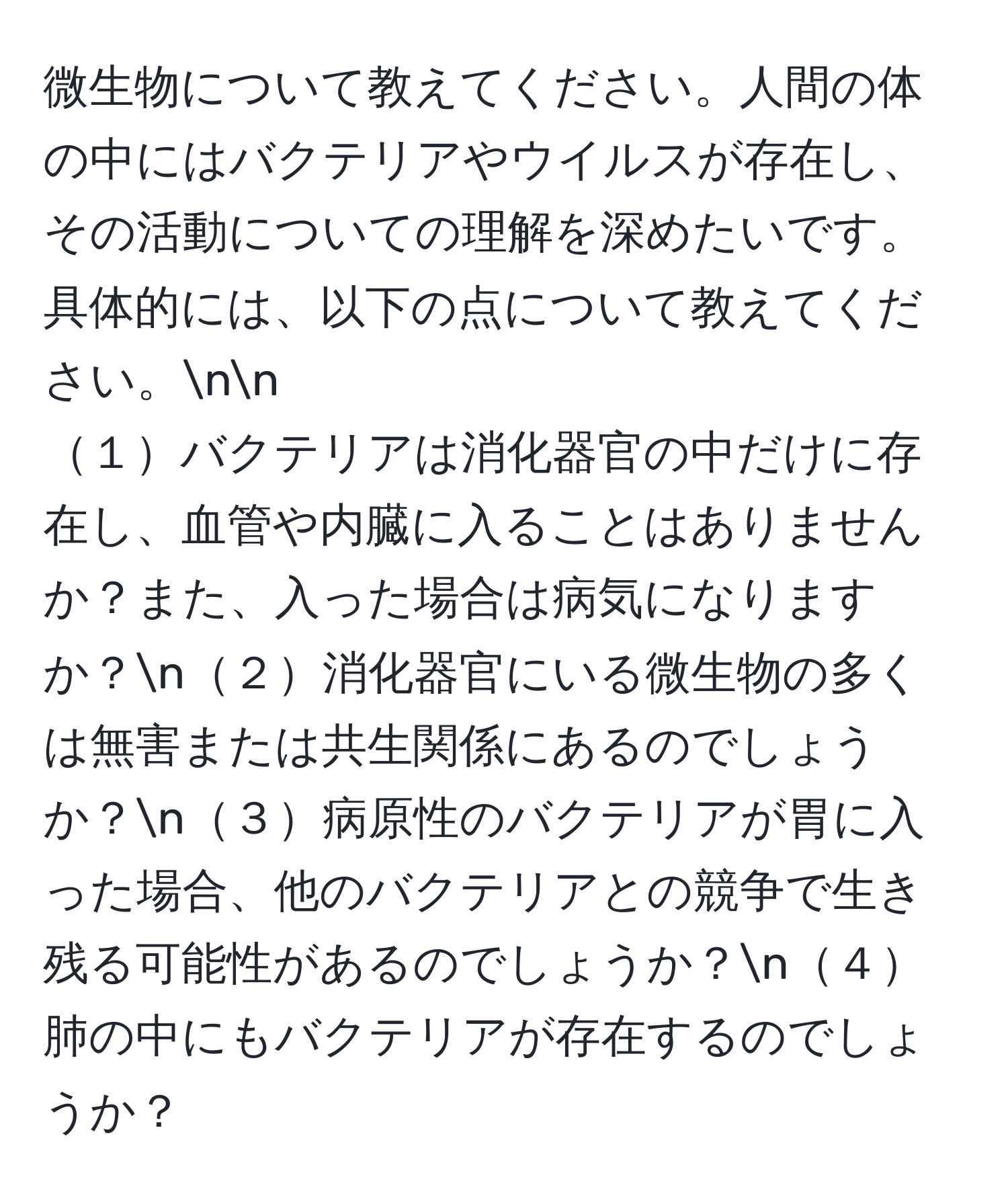 微生物について教えてください。人間の体の中にはバクテリアやウイルスが存在し、その活動についての理解を深めたいです。具体的には、以下の点について教えてください。nn
１バクテリアは消化器官の中だけに存在し、血管や内臓に入ることはありませんか？また、入った場合は病気になりますか？n２消化器官にいる微生物の多くは無害または共生関係にあるのでしょうか？n３病原性のバクテリアが胃に入った場合、他のバクテリアとの競争で生き残る可能性があるのでしょうか？n４肺の中にもバクテリアが存在するのでしょうか？