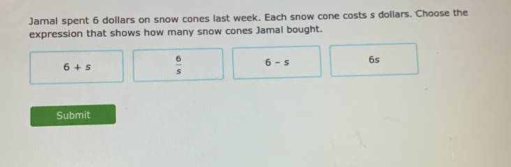 Jamal spent 6 dollars on snow cones last week. Each snow cone costs s dollars. Choose the
expression that shows how many snow cones Jamal bought.
6+s
 6/s 
6-s
6s
Submit