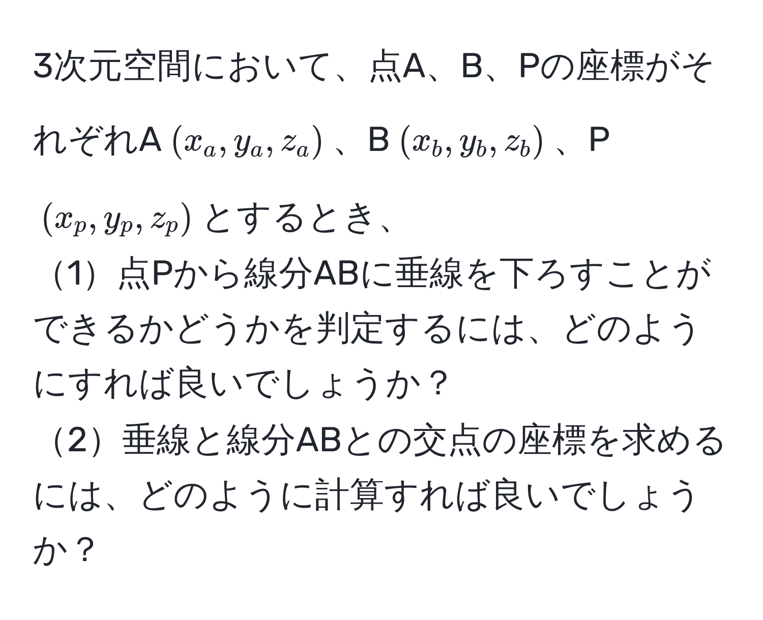 3次元空間において、点A、B、Pの座標がそれぞれA$(x_a, y_a, z_a)$、B$(x_b, y_b, z_b)$、P$(x_p, y_p, z_p)$とするとき、  
1点Pから線分ABに垂線を下ろすことができるかどうかを判定するには、どのようにすれば良いでしょうか？  
2垂線と線分ABとの交点の座標を求めるには、どのように計算すれば良いでしょうか？