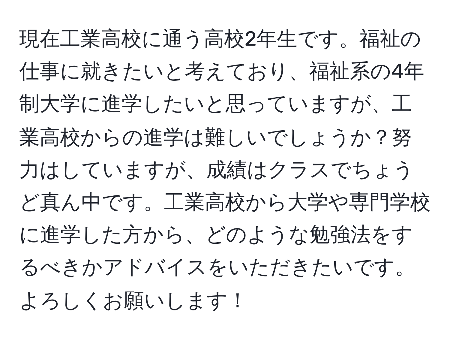 現在工業高校に通う高校2年生です。福祉の仕事に就きたいと考えており、福祉系の4年制大学に進学したいと思っていますが、工業高校からの進学は難しいでしょうか？努力はしていますが、成績はクラスでちょうど真ん中です。工業高校から大学や専門学校に進学した方から、どのような勉強法をするべきかアドバイスをいただきたいです。よろしくお願いします！