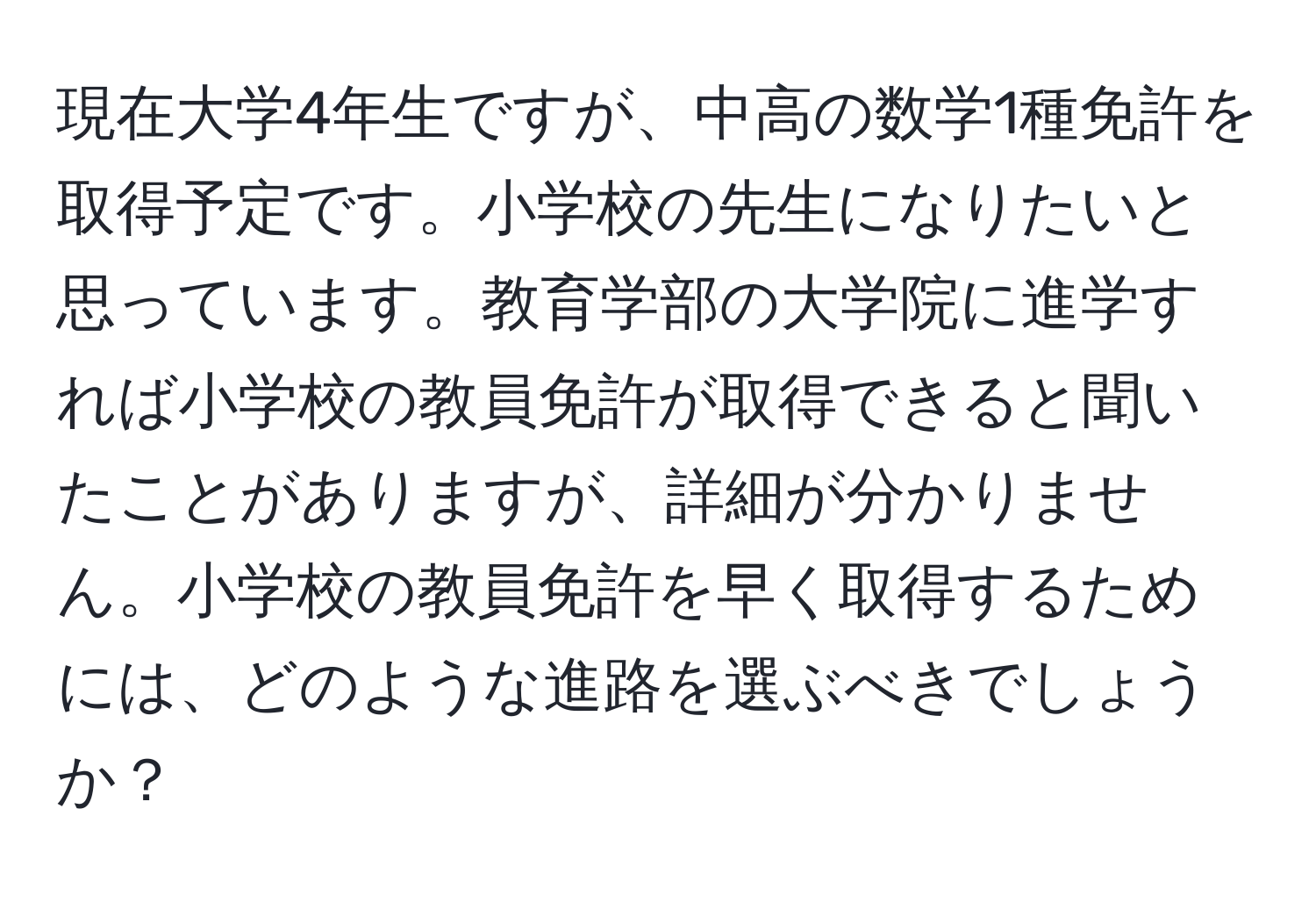 現在大学4年生ですが、中高の数学1種免許を取得予定です。小学校の先生になりたいと思っています。教育学部の大学院に進学すれば小学校の教員免許が取得できると聞いたことがありますが、詳細が分かりません。小学校の教員免許を早く取得するためには、どのような進路を選ぶべきでしょうか？