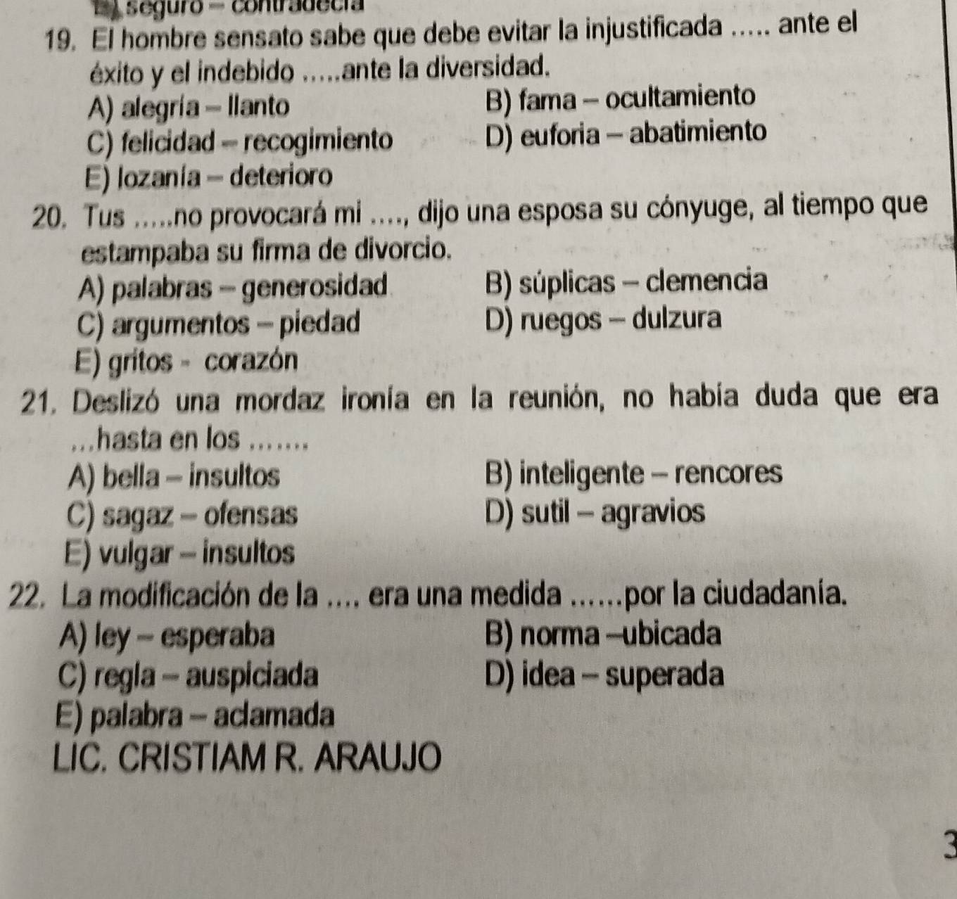 seguro - contradecia
19. El hombre sensato sabe que debe evitar la injustificada ..... ante el
éxito y el indebido ....ante la diversidad.
A) alegría - Ilanto B) fama - ocultamiento
C) felicidad - recogimiento D) euforia - abatimiento
E) lozanía - deterioro
20. Tus .....no provocará mi ...., dijo una esposa su cónyuge, al tiempo que
estampaba su firma de divorcio.
A) palabras - generosidad B) súplicas - clemencia
C) argumentos - piedad D) ruegos - dulzura
E) gritos - corazón
21. Deslizó una mordaz ironía en la reunión, no había duda que era
...hasta en los .......
A) bella - insultos B) inteligente - rencores
C) sagaz - ofensas D) sutil - agravios
E) vulgar - insultos
22. La modificación de la .... era una medida ....por la ciudadanía.
A) ley - esperaba B) norma -ubicada
C) regla - auspiciada D) idea - superada
E) palabra - aclamada
LIC. CRISTIAM R. ARAUJO
3