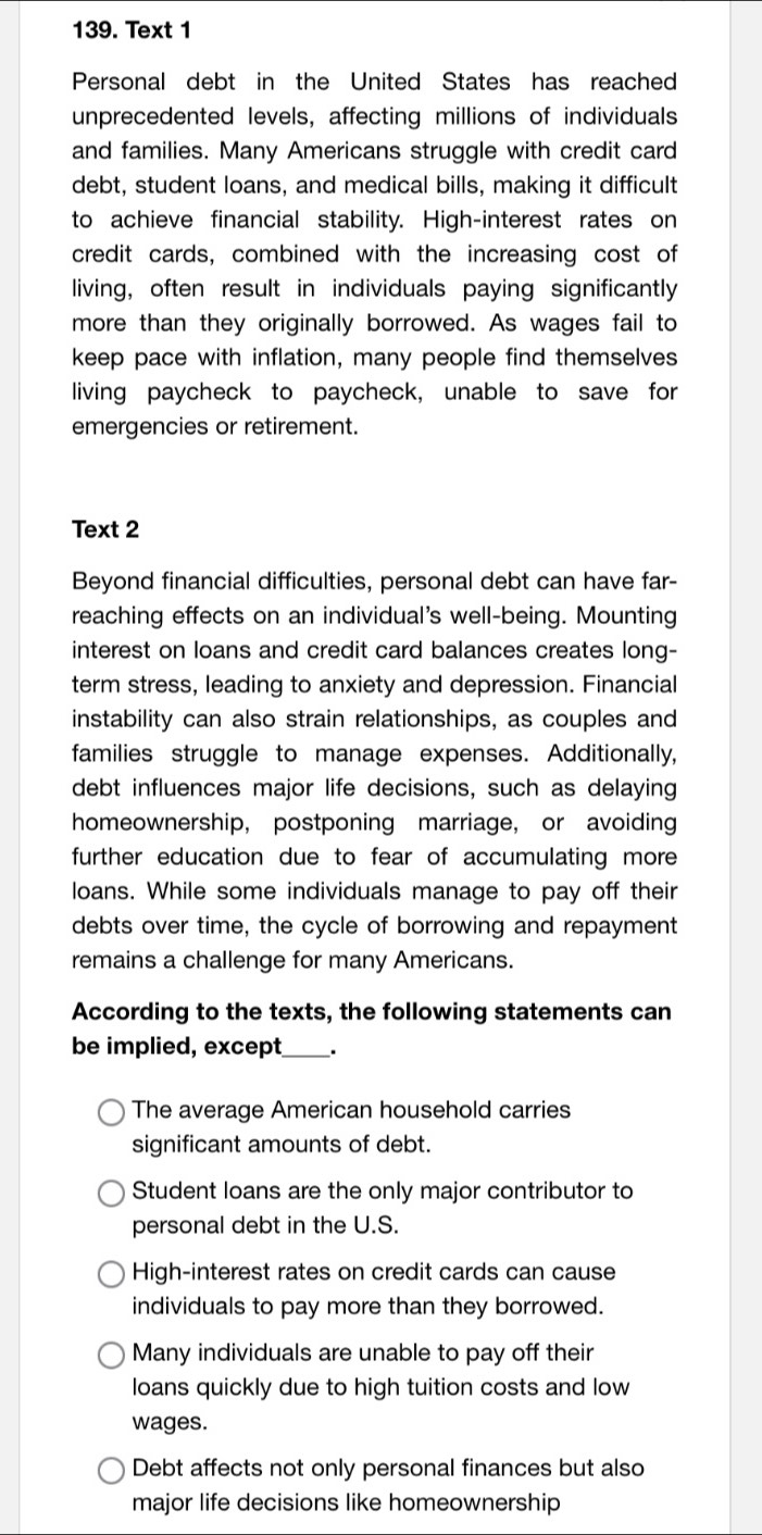 Text 1
Personal debt in the United States has reached
unprecedented levels, affecting millions of individuals
and families. Many Americans struggle with credit card
debt, student loans, and medical bills, making it difficult
to achieve financial stability. High-interest rates on
credit cards, combined with the increasing cost of
living, often result in individuals paying significantly
more than they originally borrowed. As wages fail to
keep pace with inflation, many people find themselves
living paycheck to paycheck, unable to save for
emergencies or retirement.
Text 2
Beyond financial difficulties, personal debt can have far-
reaching effects on an individual's well-being. Mounting
interest on loans and credit card balances creates long-
term stress, leading to anxiety and depression. Financial
instability can also strain relationships, as couples and
families struggle to manage expenses. Additionally,
debt influences major life decisions, such as delaying
homeownership, postponing marriage, or avoiding
further education due to fear of accumulating more
loans. While some individuals manage to pay off their
debts over time, the cycle of borrowing and repayment
remains a challenge for many Americans.
According to the texts, the following statements can
be implied, except_ .
The average American household carries
significant amounts of debt.
Student loans are the only major contributor to
personal debt in the U.S.
High-interest rates on credit cards can cause
individuals to pay more than they borrowed.
Many individuals are unable to pay off their
loans quickly due to high tuition costs and low
wages.
Debt affects not only personal finances but also
major life decisions like homeownership