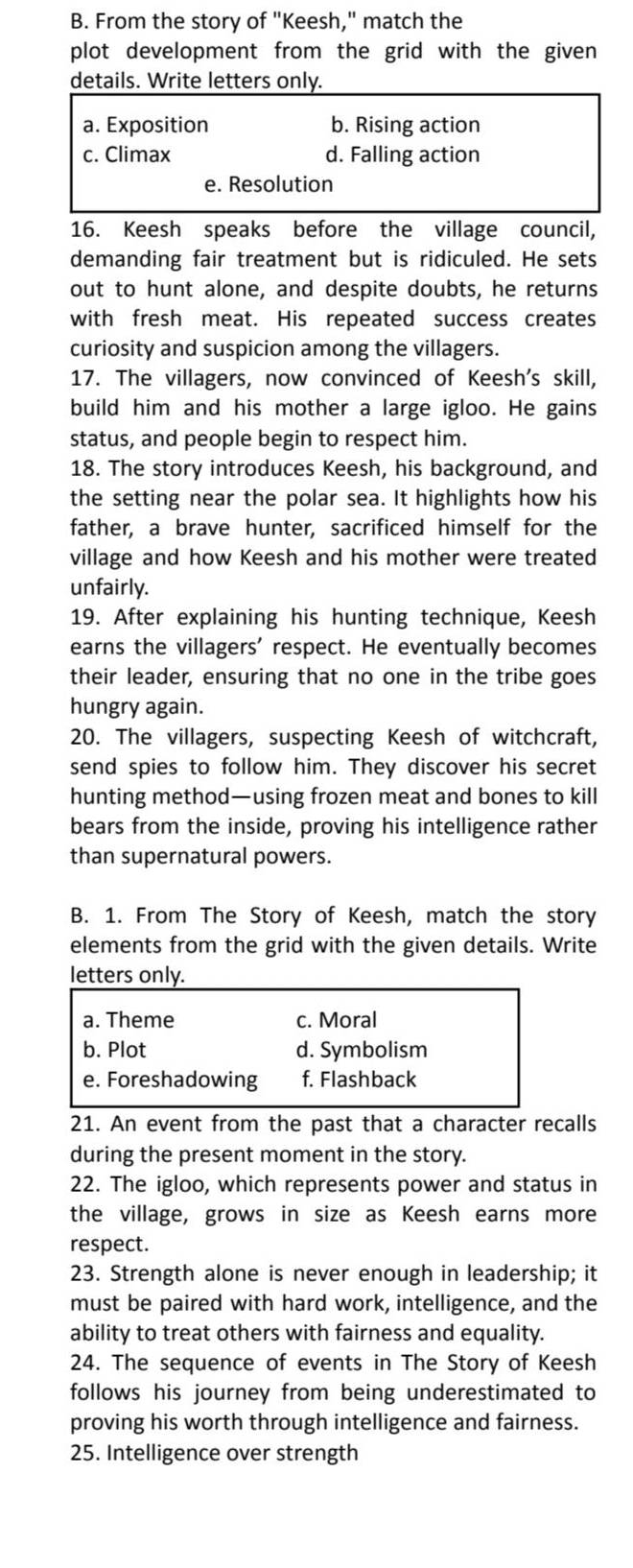 From the story of "Keesh," match the
plot development from the grid with the given
details. Write letters only.
a. Exposition b. Rising action
c. Climax d. Falling action
e. Resolution
16. Keesh speaks before the village council,
demanding fair treatment but is ridiculed. He sets
out to hunt alone, and despite doubts, he returns
with fresh meat. His repeated success creates
curiosity and suspicion among the villagers.
17. The villagers, now convinced of Keesh's skill,
build him and his mother a large igloo. He gains
status, and people begin to respect him.
18. The story introduces Keesh, his background, and
the setting near the polar sea. It highlights how his
father, a brave hunter, sacrificed himself for the
village and how Keesh and his mother were treated
unfairly.
19. After explaining his hunting technique, Keesh
earns the villagers' respect. He eventually becomes
their leader, ensuring that no one in the tribe goes
hungry again.
20. The villagers, suspecting Keesh of witchcraft,
send spies to follow him. They discover his secret
hunting method—using frozen meat and bones to kill
bears from the inside, proving his intelligence rather
than supernatural powers.
B. 1. From The Story of Keesh, match the story
elements from the grid with the given details. Write
letters only.
a. Theme c. Moral
b. Plot d. Symbolism
e. Foreshadowing f. Flashback
21. An event from the past that a character recalls
during the present moment in the story.
22. The igloo, which represents power and status in
the village, grows in size as Keesh earns more
respect.
23. Strength alone is never enough in leadership; it
must be paired with hard work, intelligence, and the
ability to treat others with fairness and equality.
24. The sequence of events in The Story of Keesh
follows his journey from being underestimated to
proving his worth through intelligence and fairness.
25. Intelligence over strength