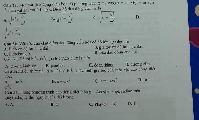 Một vật dao động điều hòa có phương trình x=Acos (omega t+varphi ). Gọi v là vận
tốc của vật khi vật ở li độ x. Biên độ dao động của vật là
A. sqrt(x^2+frac v^2)omega^2. B. sqrt(x^2+frac v^2)omega^4. C. sqrt(x+frac v^2)omega^2. D.
sqrt(x^2+frac v^4)omega^2. 
Câu 30. Vận tốc của chất điểm dao động điều hòa có độ lớn cực đại khi
A. li độ có độ lớn cực đại. B. gia tốc có độ lớn cực đại.
C. li độ bằng 0, D. pha dao động cực đại.
Câu 31. Đồ thị biểu diễn gia tốc theo li độ là một
A. đường hình sin. B. parabol. C. đoạn thắng. D. đường elip.
Câu 32. Biểu thức nào sau đây là biểu thức tính gia tốc của một vật dao động điều
hòa?
A. a=omega^2x B. a=omega x^2 C. a=-omega x^2 D. a=-
omega^2x
Câu 33. Trong phương trình dao động điều hòa x=Acos (omega t+varphi ) , radian trên
giây(rad/s) là thứ nguyên của đại lượng
A. A. B. ω C. Pha (omega t+varphi ) D. T.