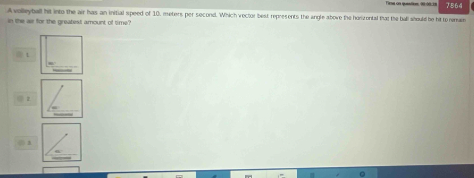 Time on question: 00:00:28 7864
A volleyball hit into the air has an initial speed of 10. meters per second. Which vector best represents the angle above the horizontal that the ball should be hit to remain
in the air for the greatest amount of time?
2.
3