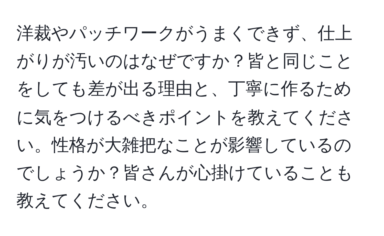 洋裁やパッチワークがうまくできず、仕上がりが汚いのはなぜですか？皆と同じことをしても差が出る理由と、丁寧に作るために気をつけるべきポイントを教えてください。性格が大雑把なことが影響しているのでしょうか？皆さんが心掛けていることも教えてください。