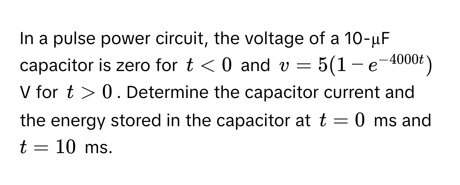 In a pulse power circuit, the voltage of a 10-µF capacitor is zero for  $t < 0$ and  $v = 5(1 - e^(-4000t))$ V for $t > 0$. Determine the capacitor current and the energy stored in the capacitor at $t = 0$ ms and $t = 10$ ms.