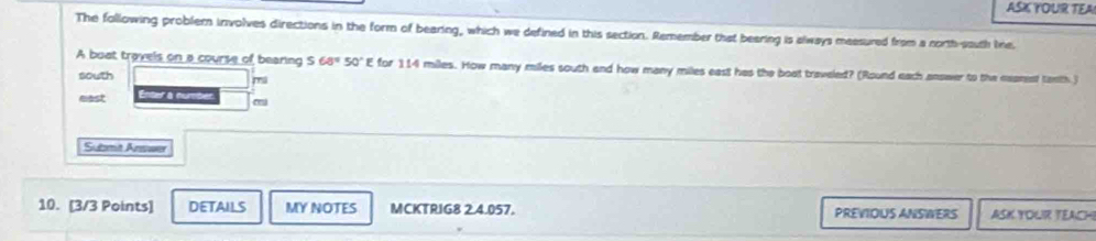 ASK YOUR TEA
The following problem involves directions in the form of bearing, which we defined in this section. Remember that bearing is always measured from a north-south tre
A buat travels on a course of bearing S 68°50°E for 114 miles. How many miles south and how many miles east has the boat traveled? (Round each answer to the marent tanth )
south mi
east Enter à numbet
Submit Answer
10. [3/3 Points] DETAILS MY NOTES MCKTRIG8 2.4.057. PREVIOUS ANSWERS ASK YOLIR TEACH