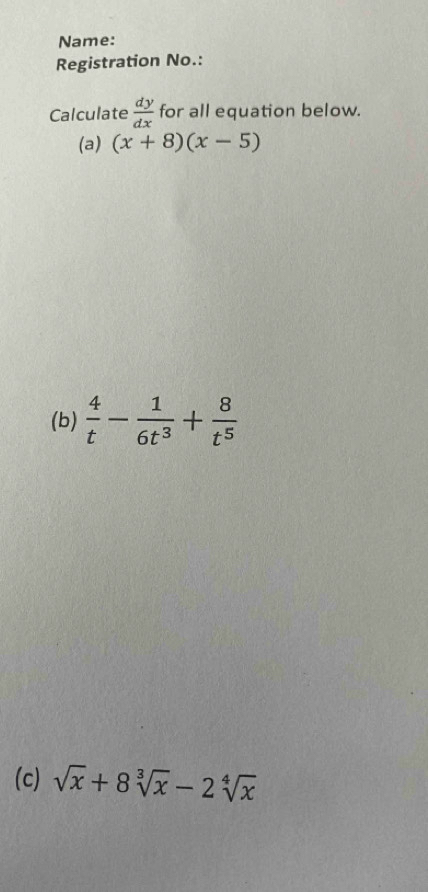 Name: 
Registration No.: 
Calculate  dy/dx  for all equation below. 
(a) (x+8)(x-5)
(b)  4/t - 1/6t^3 + 8/t^5 
(c) sqrt(x)+8sqrt[3](x)-2sqrt[4](x)