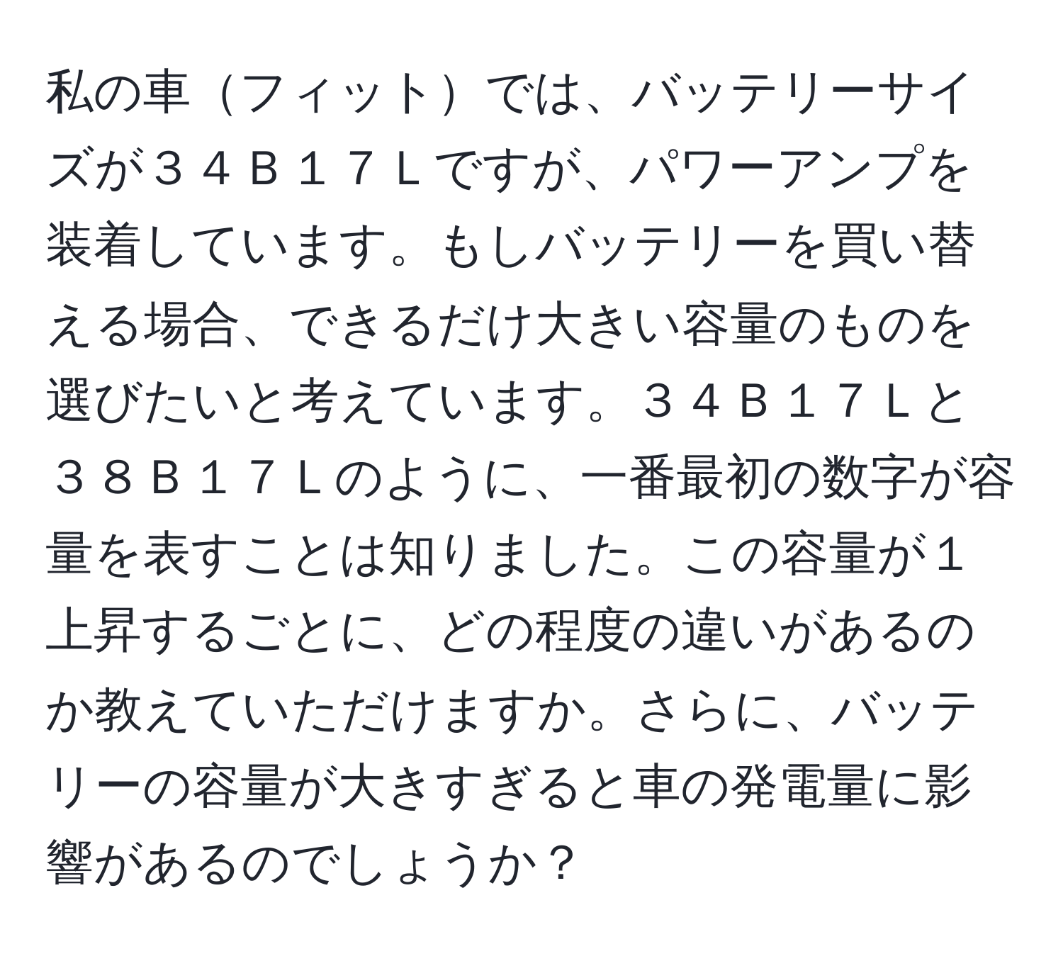 私の車フィットでは、バッテリーサイズが３４Ｂ１７Ｌですが、パワーアンプを装着しています。もしバッテリーを買い替える場合、できるだけ大きい容量のものを選びたいと考えています。３４Ｂ１７Ｌと３８Ｂ１７Ｌのように、一番最初の数字が容量を表すことは知りました。この容量が１上昇するごとに、どの程度の違いがあるのか教えていただけますか。さらに、バッテリーの容量が大きすぎると車の発電量に影響があるのでしょうか？