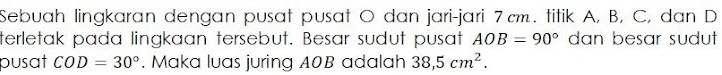 Sebuah lingkaran dengan pusat pusat O dan jari-jari 7cm. titik A, B, C, dan D
terletak pada lingkaan tersebut. Besar sudut pusat AOB=90° dan besar sudut 
pusat COD=30°. Maka luas juring A0B adalah 38,5cm^2.