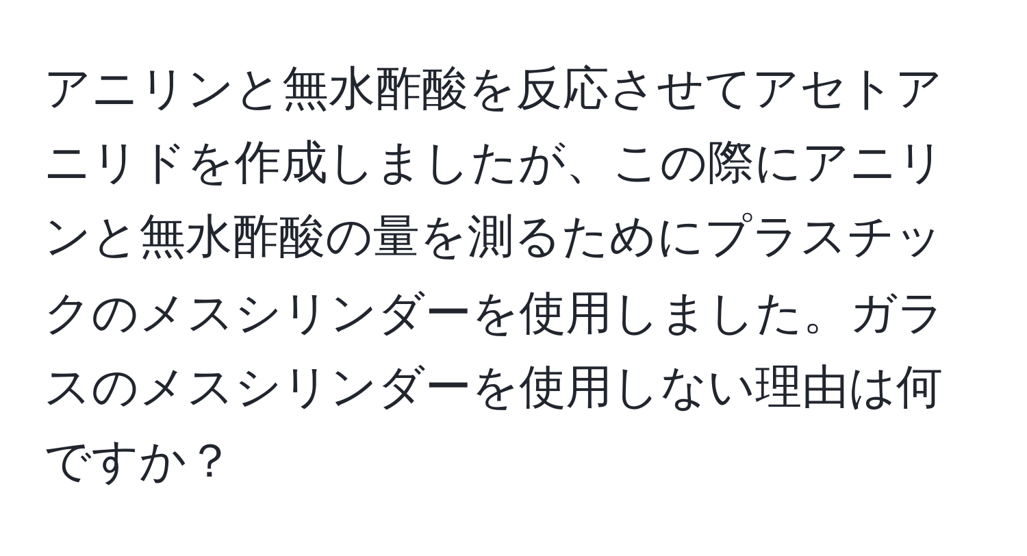 アニリンと無水酢酸を反応させてアセトアニリドを作成しましたが、この際にアニリンと無水酢酸の量を測るためにプラスチックのメスシリンダーを使用しました。ガラスのメスシリンダーを使用しない理由は何ですか？