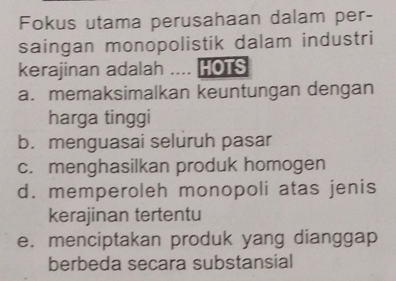 Fokus utama perusahaan dalam per-
saingan monopolistik dalam industri
kerajinan adalah .... HOTS
a. memaksimalkan keuntungan dengan
harga tinggi
b. menguasai seluruh pasar
c. menghasilkan produk homogen
d. memperoleh monopoli atas jenis
kerajinan tertentu
e. menciptakan produk yang dianggap
berbeda secara substansial