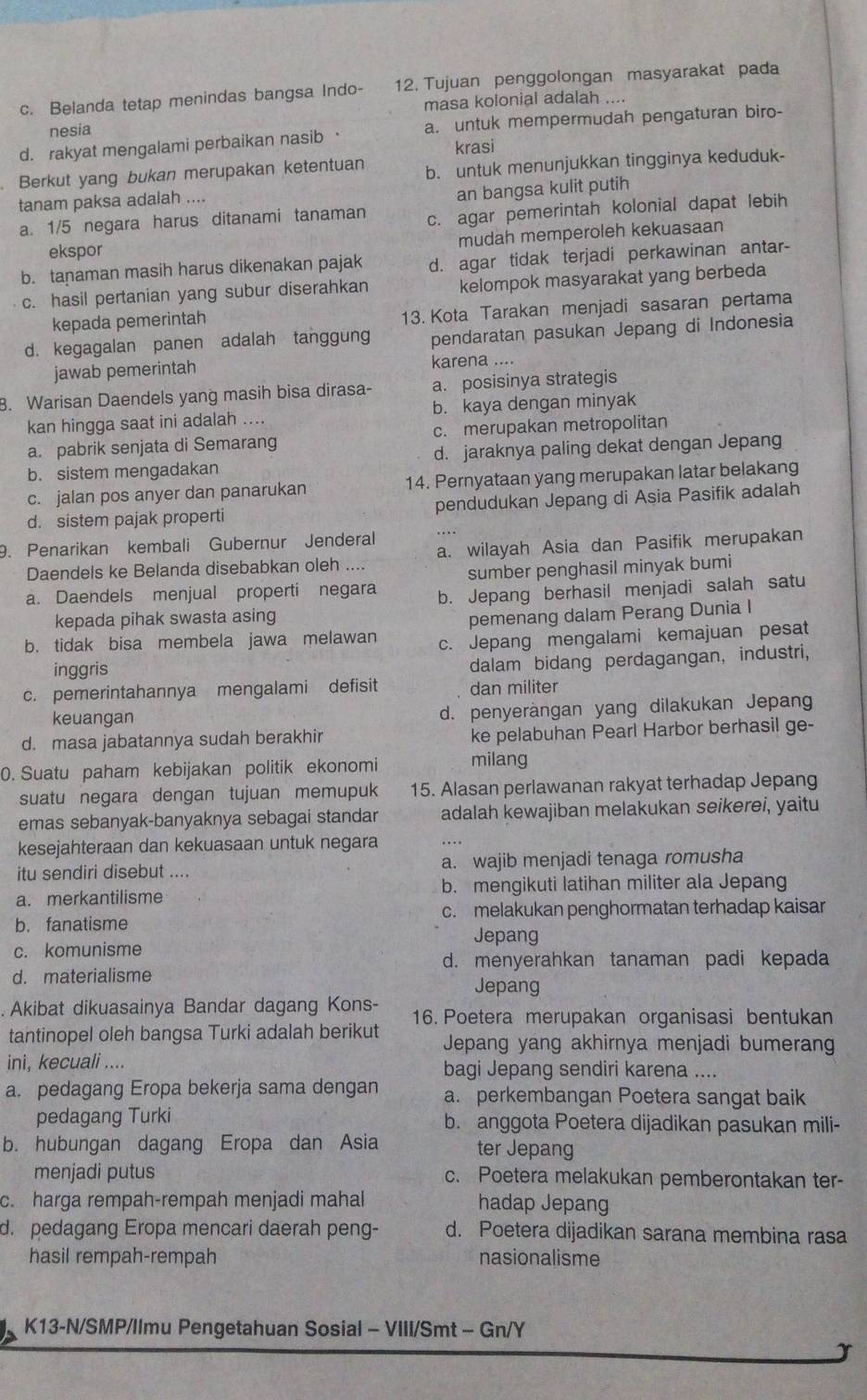 c. Belanda tetap menindas bangsa Indo- 12. Tujuan penggolongan masyarakat pada
masa kolonial adalah ....
nesia
d. rakyat mengalami perbaikan nasib · a. untuk mempermudah pengaturan biro-
krasi
Berkut yang bukan merupakan ketentuan b. untuk menunjukkan tingginya keduduk-
tanam paksa adalah ....
an bangsa kulit putih
a. 1/5 negara harus ditanami tanaman c. agar pemerintah kolonial dapat lebih
ekspor mudah memperoleh kekuasaan
b. tanaman masih harus dikenakan pajak d. agar tidak terjadi perkawinan antar-
c. hasil pertanian yang subur diserahkan kelompok masyarakat yang berbeda
kepada pemerintah
13. Kota Tarakan menjadi sasaran pertama
d. kegagalan panen adalah tanggung pendaratan pasukan Jepang di Indonesia
jawab pemerintah karena ....
8. Warisan Daendels yang masih bisa dirasa- a. posisinya strategis
kan hingga saat ini adalah .... b. kaya dengan minyak
a. pabrik senjata di Semarang c. merupakan metropolitan
b. sistem mengadakan d. jaraknya paling dekat dengan Jepang
c. jalan pos anyer dan panarukan 14. Pernyataan yang merupakan latar belakang
d. sistem pajak properti pendudukan Jepang di Asia Pasifik adalah
9. Penarikan kembali Gubernur Jenderal
Daendels ke Belanda disebabkan oleh .... a. wilayah Asia dan Pasifik merupakan
sumber penghasil minyak bumi
a. Daendels menjual properti negara b. Jepang berhasil menjadi salah satu
kepada pihak swasta asing
pemenang dalam Perang Dunia I
b. tidak bisa membela jawa melawan c. Jepang mengalami kemajuan pesat
inggris
dalam bidang perdagangan, industri,
c. pemerintahannya mengalami defisit dan militer
keuangan d. penyeràngan yang dilakukan Jepang
d. masa jabatannya sudah berakhir ke pelabuhan Pearl Harbor berhasil ge-
0. Suatu paham kebijakan politik ekonomi milang
suatu negara dengan tujuan memupuk 15. Alasan perlawanan rakyat terhadap Jepang
emas sebanyak-banyaknya sebagai standar adalah kewajiban melakukan seikerei, yaitu
kesejahteraan dan kekuasaan untuk negara
itu sendiri disebut ... a. wajib menjadi tenaga romusha
a. merkantilisme b. mengikuti latihan militer ala Jepang
c. melakukan penghormatan terhadap kaisar
b. fanatisme Jepang
c. komunisme
d. menyerahkan tanaman padi kepada
d. materialisme
Jepang
Akibat dikuasainya Bandar dagang Kons- 16. Poetera merupakan organisasi bentukan
tantinopel oleh bangsa Turki adalah berikut  Jepang yang akhirnya menjadi bumerang
ini, kecuali .... bagi Jepang sendiri karena ....
a. pedagang Eropa bekerja sama dengan a. perkembangan Poetera sangat baik
pedagang Turki b. anggota Poetera dijadikan pasukan mili-
b. hubungan dagang Eropa dan Asia ter Jepang
menjadi putus c. Poetera melakukan pemberontakan ter-
c. harga rempah-rempah menjadi mahal hadap Jepang
d. pedagang Eropa mencari daerah peng- d. Poetera dijadikan sarana membina rasa
hasil rempah-rempah nasionalisme
K13-N/SMP/Ilmu Pengetahuan Sosial - VIII/Smt - Gn/Y