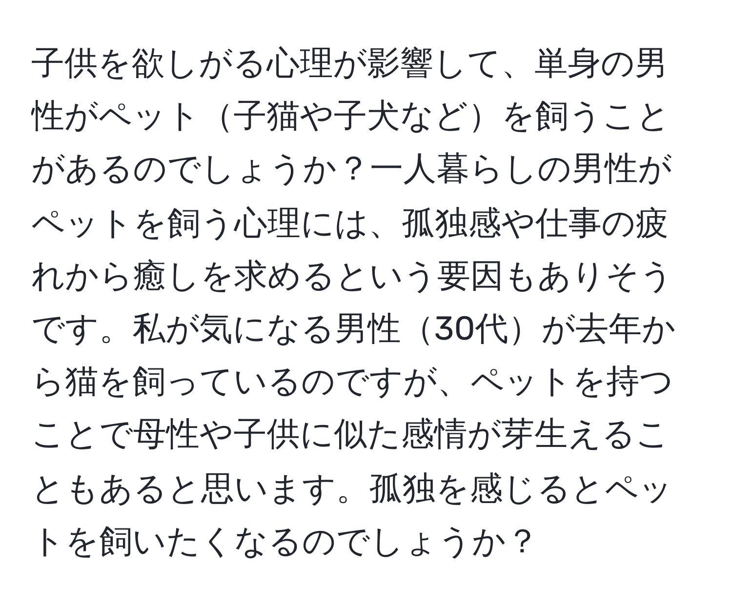 子供を欲しがる心理が影響して、単身の男性がペット子猫や子犬などを飼うことがあるのでしょうか？一人暮らしの男性がペットを飼う心理には、孤独感や仕事の疲れから癒しを求めるという要因もありそうです。私が気になる男性30代が去年から猫を飼っているのですが、ペットを持つことで母性や子供に似た感情が芽生えることもあると思います。孤独を感じるとペットを飼いたくなるのでしょうか？