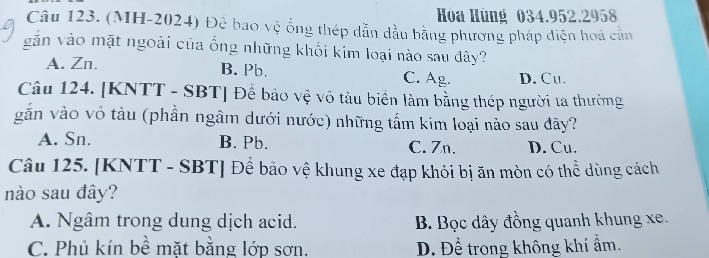 Hóa Hùng 034.952.2958
Câu 123. (MH-2024) Đê bao vệ ống thép dẫn dầu bằng phương pháp điện hoá cần
găn vào mặt ngoài của ống những khối kim loại nào sau đây?
A. Zn. B. Pb.
C. Ag. D. Cu.
Câu 124. [KNTT - SBT] Để bảo vệ vỏ tàu biển làm bằng thép người ta thường
găn vào vỏ tàu (phần ngâm dưới nước) những tấm kim loại nào sau đây?
A. Sn. B. Pb.
C. Zn. D. Cu.
Câu 125. [KNTT - SBT] Để bảo vệ khung xe đạp khỏi bị ăn mòn có thể dùng cách
nào sau đây?
A. Ngâm trong dung dịch acid. B. Bọc dây đồng quanh khung xe.
C. Phủ kín bề mặt bằng lớp sơn. D. Để trong không khí ẩm.