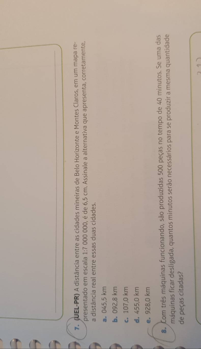 (UEL-PR) A distância entre as cidades mineiras de Belo Horizonte e Montes Claros, em um mapa re-
presentado em escala 1:7 000 000, é de 6,5 cm. Assinale a alternativa que apresenta, corretamente,
a distância real entre essas duas cidades.
a. 045,5 km
b. 092,8 km
c. 107,0 km
d. 455,0 km
e。 928,0 km
8. Com três máquinas funcionando, são produzidas 500 peças no tempo de 40 minutos. Se uma das
máquinas ficar desligada, quantos minutos serão necessários para se produzir a mesma quantidade
de peças citadas?