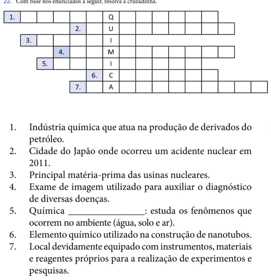 Com base nos enunciados a seguir, resolva a cruzadinha. 
1. Indústria química que atua na produção de derivados do 
petróleo. 
2. Cidade do Japão onde ocorreu um acidente nuclear em 
2011. 
3. Principal matéria-prima das usinas nucleares. 
4. Exame de imagem utilizado para auxiliar o diagnóstico 
de diversas doenças. 
5. Química _: estuda os fenômenos que 
ocorrem no ambiente (água, solo e ar). 
6. Elemento químico utilizado na construção de nanotubos. 
7. Local devidamente equipado com instrumentos, materiais 
e reagentes próprios para a realização de experimentos e 
pesquisas.