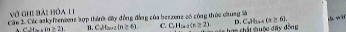 vở ghi bài hỏa 11
Câu 2. Các ankylbenzene hợp thành dãy đồng đẳng của benzene có công thức chung là
D. C_nH_2n-6(n≥ 6). ik wit
(n≥ 2). B. C_nH_2n+2(n≥ 6). C. C_nH_2n-2(n≥ 2). ủa hợn chất thuộc dãy đồng