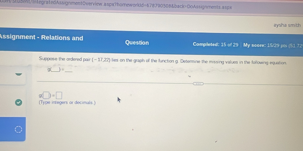 cm/Student/IntegratedAssignmentOverview.aspx?homeworkId=678790508&back=DoAssignments.aspx 
aysha smith 
Assignment - Relations and 
Question Completed: 15 of 29 | My score: 15/29 pts (51 72 
Suppose the ordered pair (- 17,22) lies on the graph of the function g. Determine the missing values in the following equation.
g(_  )=
_
g(□ )=□
(Type integers or decimals.)