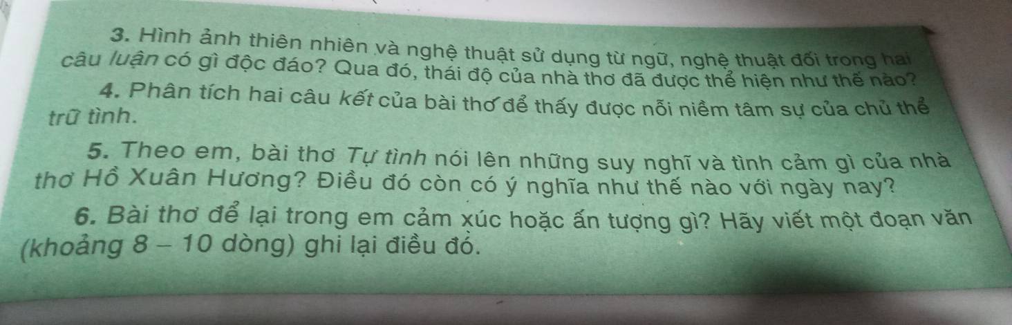 Hình ảnh thiên nhiên và nghệ thuật sử dụng từ ngữ, nghệ thuật đối trong hai 
câu luận có gì độc đáo? Qua đó, thái độ của nhà thơ đã được thể hiên như thế nào? 
4. Phân tích hai câu kết của bài thơ để thấy được nỗi niềm tâm sự của chủ thể 
trữ tình. 
5. Theo em, bài thơ Tự tình nói lên những suy nghĩ và tình cảm gì của nhà 
thơ Hồ Xuân Hương? Điều đó còn có ý nghĩa như thế nào với ngày nay? 
6. Bài thơ để lại trong em cảm xúc hoặc ấn tượng gì? Hãy viết một đoạn văn 
(khoảng 8 - 10 dòng) ghi lại điều đỏ.