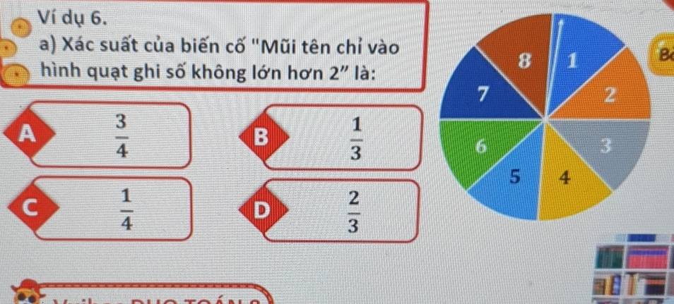 Ví dụ 6.
a) Xác suất của biến cố "Mũi tên chỉ vào
hình quạt ghi số không lớn hơn 2'' là:
B
A  3/4 
B
 1/3 
 1/4 
D  2/3 