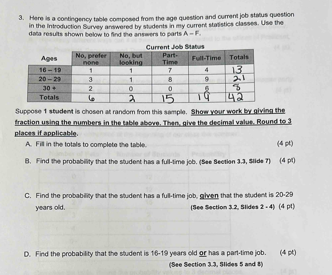 Here is a contingency table composed from the age question and current job status question
in the Introduction Survey answered by students in my current statistics classes. Use the
data results shown below to find the answers to parts A-F.
Suppose 1 student is chosen at random from this sample. Show your work by giving the
fraction using the numbers in the table above. Then, give the decimal value. Round to 3
places if applicable.
A. Fill in the totals to complete the table. (4 pt)
B. Find the probability that the student has a full-time job. (See Section 3.3, Slide 7) (4 pt)
C. Find the probability that the student has a full-time job, given that the student is 20-29
years old. (See Section 3.2, Slides 2 - 4) (4 pt)
D. Find the probability that the student is 16-19 years old or has a part-time job. (4 pt)
(See Section 3.3, Slides 5 and 8)