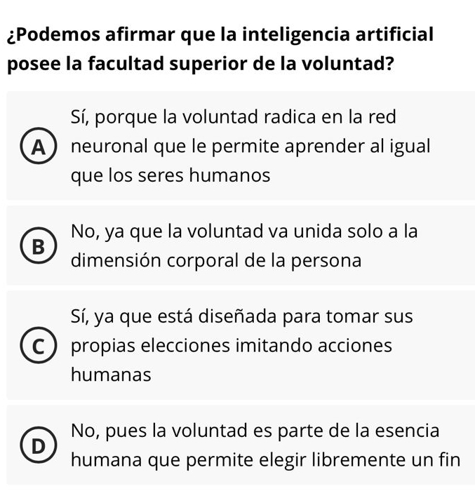 ¿Podemos afirmar que la inteligencia artificial
posee la facultad superior de la voluntad?
Sí, porque la voluntad radica en la red
A  neuronal que le permite aprender al igual
que los seres humanos
No, ya que la voluntad va unida solo a la
B
dimensión corporal de la persona
Sí, ya que está diseñada para tomar sus
C  propias elecciones imitando acciones
humanas
No, pues la voluntad es parte de la esencia
D
humana que permite elegir libremente un fin