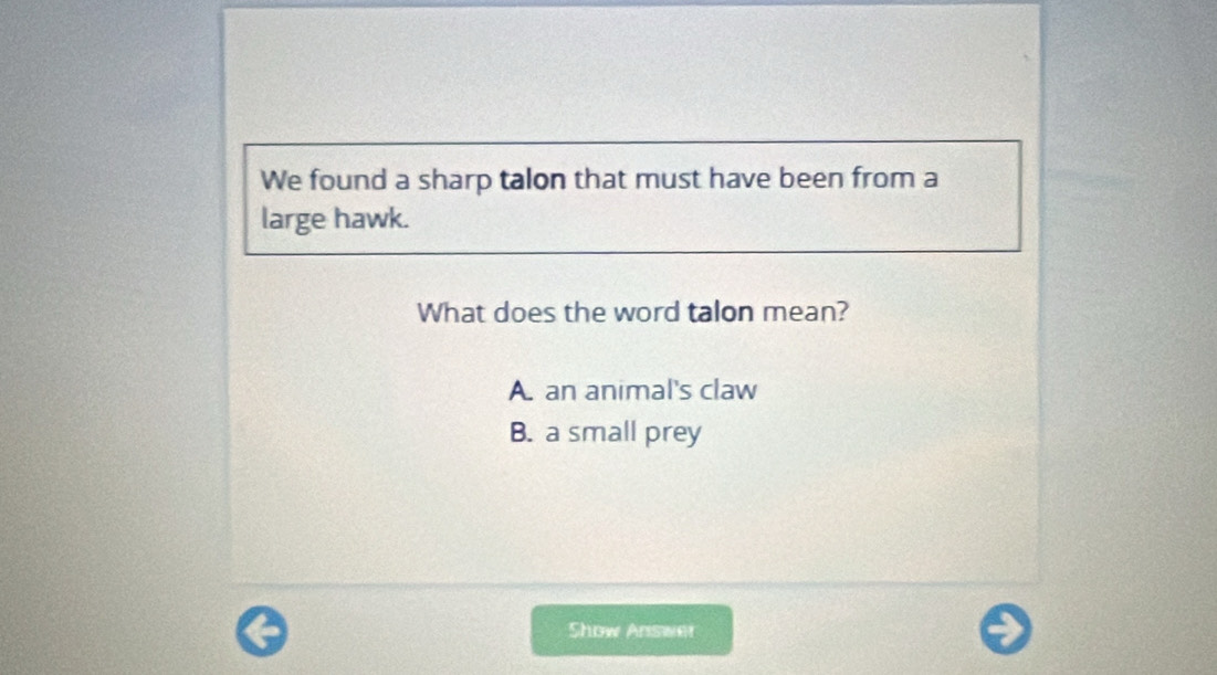 We found a sharp talon that must have been from a
large hawk.
What does the word talon mean?
A. an animal's claw
B. a small prey
Show Answer