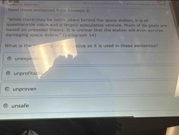 Read these sentences from Passage 2.
"While there may be noble intent behind the space station, it is of
questionable value and a largely speculative venture. Much of its goals are
based on untested theory. It is unclear that the station will even survive
damaging space debris." (paragraph 14)
What is the menning of sonculative as it is used in these sentences?
unexpected
unprofitable
unproven
unsafe