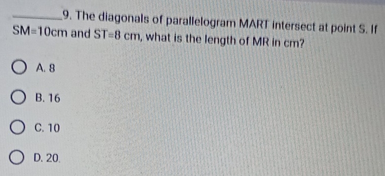 The diagonals of parallelogram MART intersect at point S. If
SM=10cm and ST=8cm , what is the length of MR in cm?
A. 8
B. 16
C. 10
D. 20.