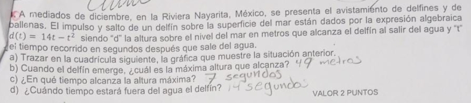 A mediados de diciembre. en la Riviera Nayarita, México, se presenta el avistamiento de delfines y de 
ballenas. El impulso y salto de un delfín sobre la superficie del mar están dados por la expresión algebraica
d(t)=14t-t^2 siendo “ d ” la altura sobre el nivel del mar en metros que alcanza el delfín al salir del agua y “t” 
el tiempo recorrido en segundos después que sale del agua. 
a) Trazar en la cuadrícula siguiente, la gráfica que muestre la situación anterior. 
b) Cuando el delfín emerge, ¿cuál es la máxima altura que alcanza? 
c) ¿En qué tiempo alcanza la altura máxima? 
d) ¿Cuándo tiempo estará fuera del agua el delfín? 
VALOR 2 PUNTOS