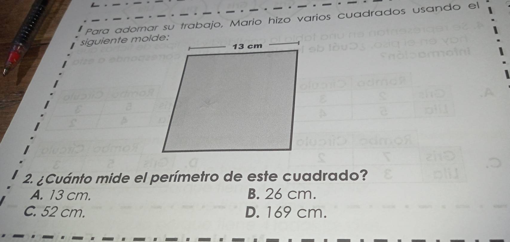 Para adornar su trabajo, Mario hizo varios cuadrados usando el
siguiente molde:
2. ¿Cuánto mide el perímetro de este cuadrado?
A. 13 cm. B. 26 cm.
C. 52 cm. D. 169 cm.