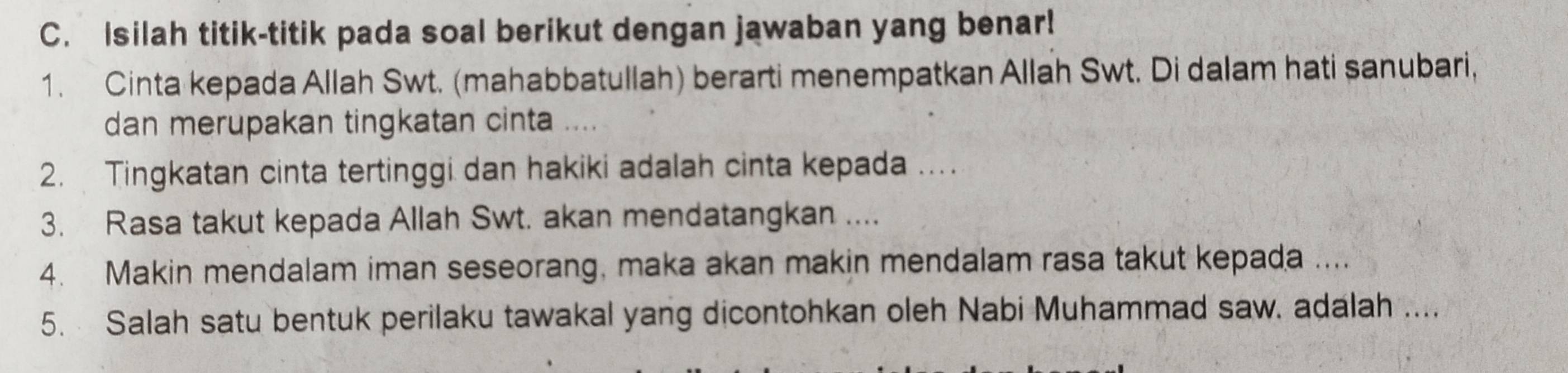 Isilah titik-titik pada soal berikut dengan jawaban yang benar! 
1. Cinta kepada Allah Swt. (mahabbatullah) berarti menempatkan Allah Swt. Di dalam hati sanubari, 
dan merupakan tingkatan cinta 
2. Tingkatan cinta tertinggi dan hakiki adalah cinta kepada ... 
3. Rasa takut kepada Allah Swt. akan mendatangkan .... 
4. Makin mendalam iman seseorang, maka akan makin mendalam rasa takut kepada .... 
5. Salah satu bentuk perilaku tawakal yang dicontohkan oleh Nabi Muhammad saw. adalah ....