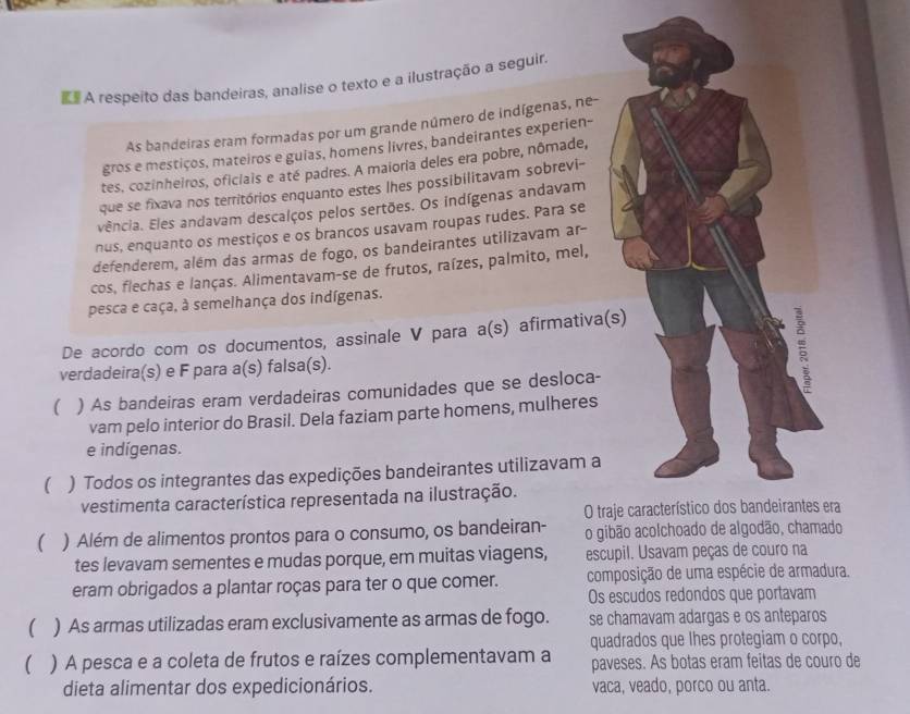 § A respeito das bandeiras, analise o texto e a ilustração a seguir.
As bandeiras eram formadas por um grande número de indígenas, ne-
gros e mestiços, mateiros e guias, homens livres, bandeirantes experien-
tes, cozinheiros, oficiais e até padres. A maioria deles era pobre, nômade,
que se fixava nos territórios enquanto estes lhes possibilitavam sobrevi-
vência. Eles andavam descalços pelos sertões. Os indígenas andavam
nus, enquanto os mestiços e os brancos usavam roupas rudes. Para se
defenderem, além das armas de fogo, os bandeirantes utilizavam ar-
cos, flechas e lanças. Alimentavam-se de frutos, raízes, palmito, mel,
pesca e caça, à semelhança dos indígenas.
De acordo com os documentos, assinale V para a a(s) afirmativa(s)
verdadeira(s) e F para a(s) falsa(s).
( ) As bandeiras eram verdadeiras comunidades que se desloca-
vam pelo interior do Brasil. Dela faziam parte homens, mulheres
e indígenas.
) Todos os integrantes das expedições bandeirantes utilizavam a
vestimenta característica representada na ilustração.
O traje característico dos bandeirantes era
( ) Além de alimentos prontos para o consumo, os bandeiran- o gibão acolchoado de algodão, chamado
tes levavam sementes e mudas porque, em muitas viagens, escupil. Usavam peças de couro na
eram obrigados a plantar roças para ter o que comer. composição de uma espécie de armadura.
Os escudos redondos que portavam
( ) As armas utilizadas eram exclusivamente as armas de fogo. se chamavam adargas e os anteparos
quadrados que lhes protegiam o corpo,
 ) A pesca e a coleta de frutos e raízes complementavam a paveses. As botas eram feitas de couro de
dieta alimentar dos expedicionários. vaca, veado, porco ou anta.