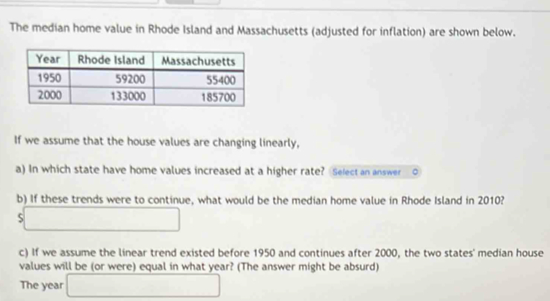 The median home value in Rhode Island and Massachusetts (adjusted for inflation) are shown below. 
If we assume that the house values are changing linearly, 
a) In which state have home values increased at a higher rate? Select an answer 。 
b) If these trends were to continue, what would be the median home value in Rhode Island in 2010? 
□ 
c) If we assume the linear trend existed before 1950 and continues after 2000, the two states' median house 
values will be (or were) equal in what year? (The answer might be absurd) 
The year □