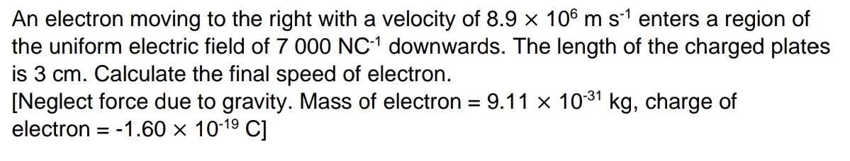 An electron moving to the right with a velocity of 8.9* 10^6ms^(-1) enters a region of 
the uniform electric field of 7000NC^(-1) downwards. The length of the charged plates 
is 3 cm. Calculate the final speed of electron. 
[Neglect force due to gravity. Mass of electron =9.11* 10^(-31)kg , charge of 
electron =-1.60* 10^(-19)C]