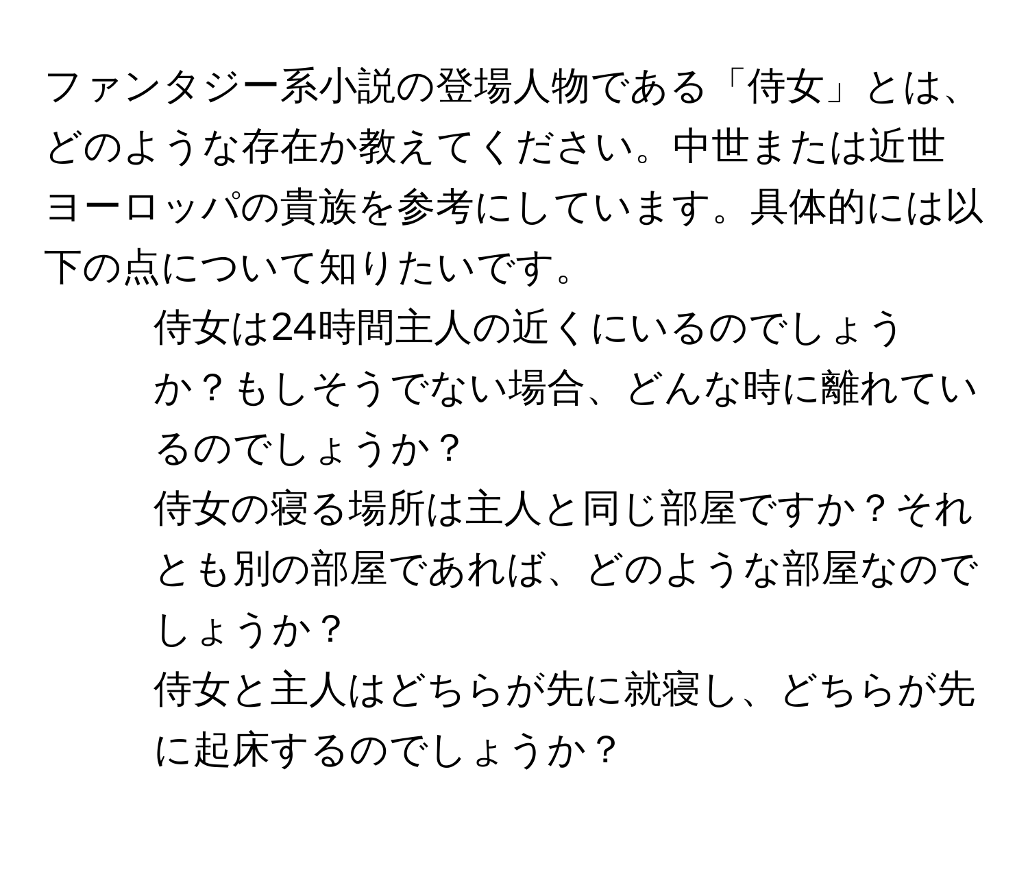 ファンタジー系小説の登場人物である「侍女」とは、どのような存在か教えてください。中世または近世ヨーロッパの貴族を参考にしています。具体的には以下の点について知りたいです。
1. 侍女は24時間主人の近くにいるのでしょうか？もしそうでない場合、どんな時に離れているのでしょうか？
2. 侍女の寝る場所は主人と同じ部屋ですか？それとも別の部屋であれば、どのような部屋なのでしょうか？
3. 侍女と主人はどちらが先に就寝し、どちらが先に起床するのでしょうか？