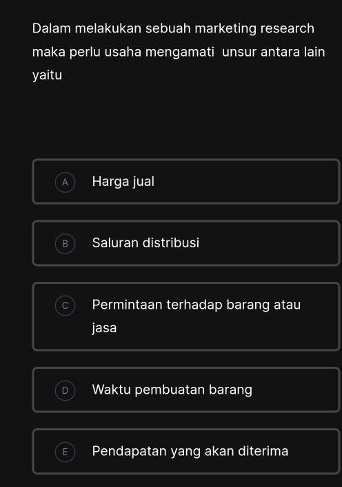 Dalam melakukan sebuah marketing research
maka perlu usaha mengamati unsur antara lain
yaitu
A Harga jual
D Saluran distribusi
Permintaan terhadap barang atau
jasa
Waktu pembuatan barang
Pendapatan yang akan diterima