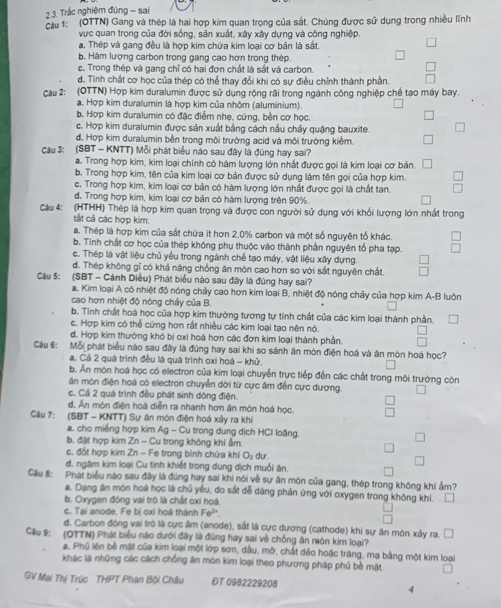 Trắc nghiệm đúng - sai
cầu 1: (OTTN) Gang và thép là hai hợp kim quan trọng của sắt. Chúng được sử dụng trong nhiều lĩnh
vực quan trọng của đời sống, sản xuất, xây xây dựng và công nghiệp.
a. Thép và gang đều là hợp kim chứa kim loại cơ bản là sắt.
b. Hàm lượng carbon trong gang cao hơn trong thép.
c. Trong thép và gang chỉ có hai đơn chất là sắt và carbon.
d. Tính chất cơ học của thép có thể thay đổi khi có sự điều chỉnh thành phần.
Câu 2: (OTTN) Hợp kim duralumin được sử dụng rộng rãi trong ngành công nghiệp chế tạo máy bay.
a. Hợp kim duralumin là hợp kim của nhôm (aluminium).
b. Hợp kim duralumin có đặc điểm nhẹ, cứng, bền cơ học.
c. Hợp kim duralumin được sản xuất bằng cách nấu chảy quặng bauxite.
d. Hợp kim duralumin bền trong môi trường acid và môi trường kiềm.
Câu 3: (SBT - KNTT) Mỗi phát biểu nào sau đây là đúng hay sai?
a. Trong hợp kim, kim loại chính có hàm lượng lớn nhất được gọi là kim loại cơ bản.
b. Trong hợp kim, tên của kim loại cơ bản được sử dụng làm tên gọi của hợp kim.
c. Trong hợp kim, kim loại cơ bản có hàm lượng lớn nhất được gọi là chất tan.
d. Trong hợp kim, kim loại cơ bản có hàm lượng trên 90%.
Câu 4: (HTHH) Thép là hợp kim quan trọng và được con người sử dụng với khối lượng lớn nhất trong
tất cả các hợp kim.
a. Thép là hợp kim của sắt chứa ít hơn 2,0% carbon và một số nguyên tố khác.
b. Tính chất cơ học của thép không phụ thuộc vào thành phần nguyên tố pha tạp. beginarrayr □  □ endarray
c. Thép là vật liệu chủ yếu trong ngành chế tạo máy, vật liệu xây dựng.
d. Thép không gỉ có khả năng chống ăn mòn cao hơn so với sắt nguyên chất.
Câu 5: (SBT - Cánh Diều) Phát biểu nào sau đây là đúng hay sai?
a. Kim loại A có nhiệt độ nóng chảy cao hơn kim loại B, nhiệt độ nóng chảy của hợp kim A-B luôn
cao hơn nhiệt độ nóng chảy của B.
b. Tính chất hoá học của hợp kim thường tương tự tính chất của các kim loại thành phần.
c. Hợp kim có thể cứng hơn rất nhiều các kim loại tạo nên nó.
d. Hợp kim thường khó bị oxi hoá hơn các đơn kim loại thành phần.
Câu 6: Mỗi phát biểu nào sau đây là đúng hay sai khi so sánh ăn mòn điện hoá và ăn mòn hoá học?
a. Cả 2 quá trình đều là quá trình oxi hoá - khử.
b. Ấn mòn hoá học có electron của kim loại chuyễn trực tiếp đến các chất trong môi trường còn
ăn mòn điện hoá có electron chuyển dời từ cực âm đến cực dương.
c. Cả 2 quá trình đều phát sinh dòng điện.
d. Ăn mòn điện hoá diễn ra nhanh hơn ăn mòn hoá học.
Câu 7: (SBT - KNTT) Sự ăn mòn điện hoá xảy ra khi
a. cho miếng hợp kim Ag - Cu trong dung dịch HCI loãng.
b. đặt hợp kim Zn - Cu trong không khí ẩm.
c. đốt hợp kim Zn - Fe trong bình chứa khí O_2 du.
d. ngâm kim loại Cu tinh khiết trong dung dịch muối ăn.
Câu 8: Phát biểu nào sau đây là đúng hay sai khi nói về sự ăn mòn của gang, thép trong không khí ẩm?
a. Dang ăn mòn hoá học là chủ yếu, do sắt dễ dàng phản ứng với oxygen trong không khí.
b. Oxygen đóng vai trò là chất oxi hoá.
c. Tại anode, Fe bị oxi hoá thành Fe^(2+)
d. Carbon đóng vai trò là cực âm (anode), sắt là cực dương (cathode) khi sự ăn mòn xảy ra. □
Câu 9: (OTTN) Phát biểu nào dưới đây là đúng hay sai về chống ăn mòn kim loại?
a. Phủ lên bề mặt của kim loại một lớp sơn, dầu, mỡ, chất dẻo hoặc tráng, mạ bằng một kim loại
khác là những các cách chống ăn mòn kim loại theo phương pháp phủ bề mặt.
GV Mai Thị Trúc THPT Phan Bội Châu ĐT 0982229208
4