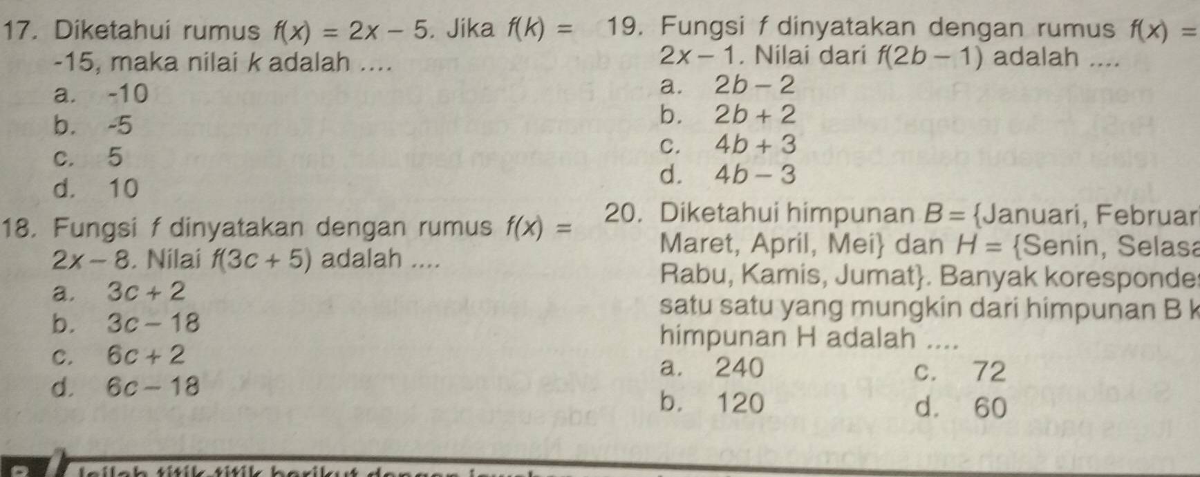 Diketahui rumus f(x)=2x-5. Jika f(k)=19. Fungsi fdinyatakan dengan rumus f(x)=
2x-1
-15, maka nilai k adalah .... . Nilai dari f(2b-1) adalah ....
a. -10
a. 2b-2
b. -5
b. 2b+2
c. 5
C. 4b+3
d. 10
d. 4b-3
18. Fungsi f dinyatakan dengan rumus f(x)= 20. Diketahui himpunan B= Januari, Februar
Maret, April, Mei dan H= Senin, Selasa
2x-8. Nilai f(3c+5) adalah ....
a. 3c+2
Rabu, Kamis, Jumat. Banyak koresponde
b. 3c-18
satu satu yang mungkin dari himpunan B k
himpunan H adalah ....
C. 6c+2
a. 240 c. 72
d. 6c-18 b. 120 d. 60
leilch títik títik berik