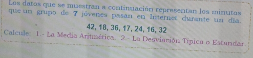 Los datos que se muestran a continuación representan los minutos 
que un grupo de 7 jóvenes pasan en Internet durante un día.
42, 18, 36, 17, 24, 16, 32
Calcule: 1.- La Media Aritmética. 2.- La Desviación Tipica o Estandar.