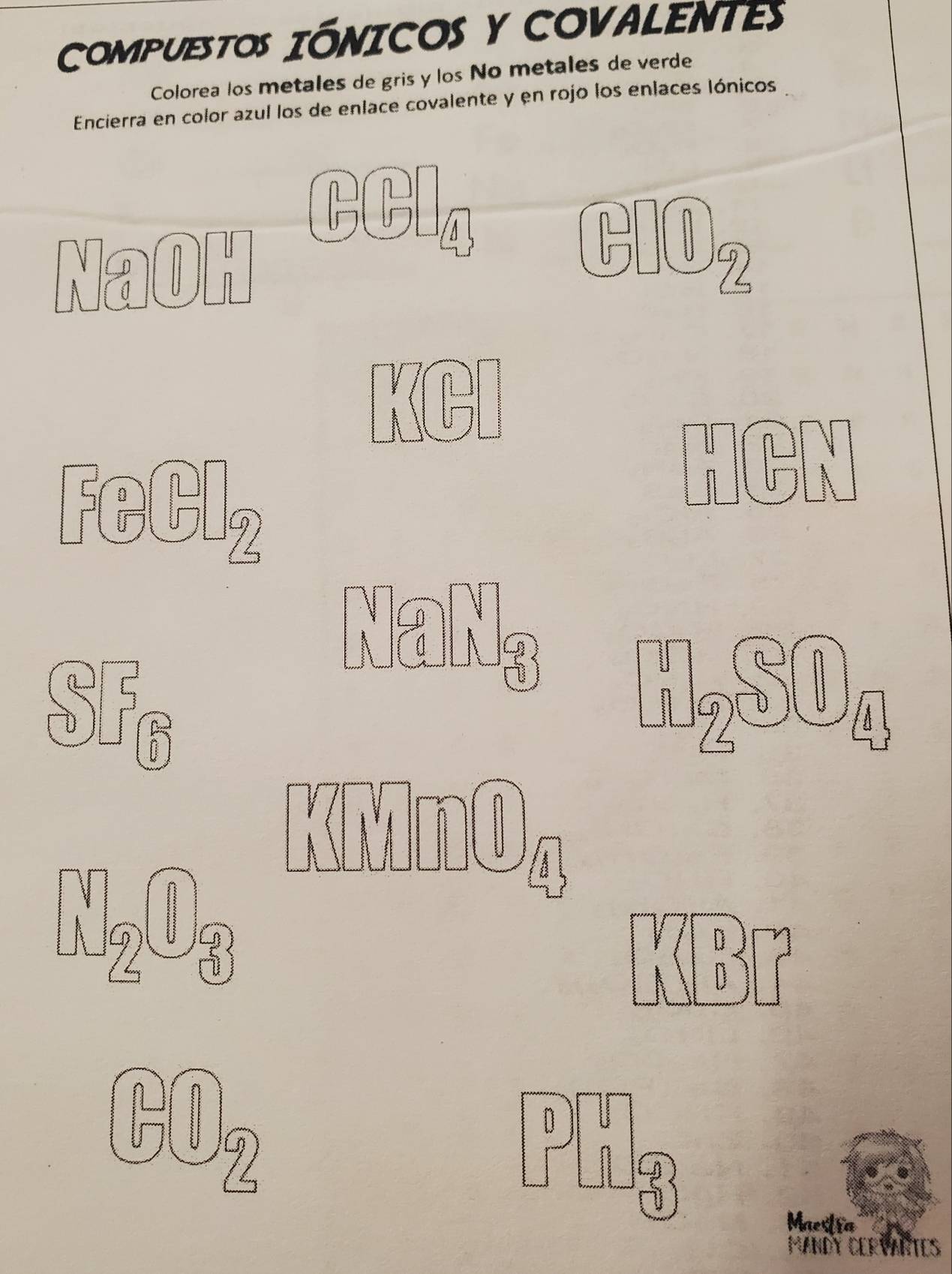 COMPUESTOS IÓNICOS Y COVALENTEs 
Colorea los metales de gris y los No metales de verde 
Encierra en color azul los de enlace covalente y en rojo los enlaces Iónicos 
CCl 
NaOH 
A 
GlOz 
n ) 
HCN 
NaNg
5fc
« « 
P 
Maestra